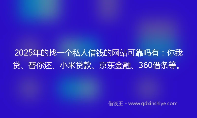 2025年的找一个私人借钱的网站可靠吗有：你我贷、替你还、小米贷款、京东金融、360借条等。