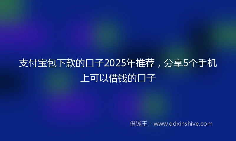 支付宝包下款的口子2025年推荐，分享5个手机上可以借钱的口子