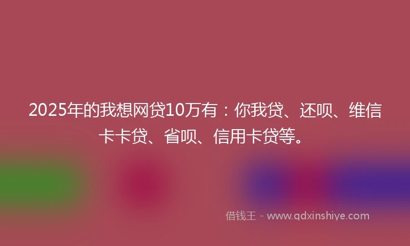 2025年的我想网贷10万有：你我贷、还呗、维信卡卡贷、省呗、信用卡贷等。