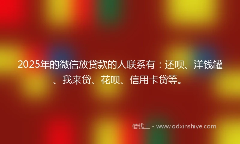 2025年的微信放贷款的人联系有：还呗、洋钱罐、我来贷、花呗、信用卡贷等。