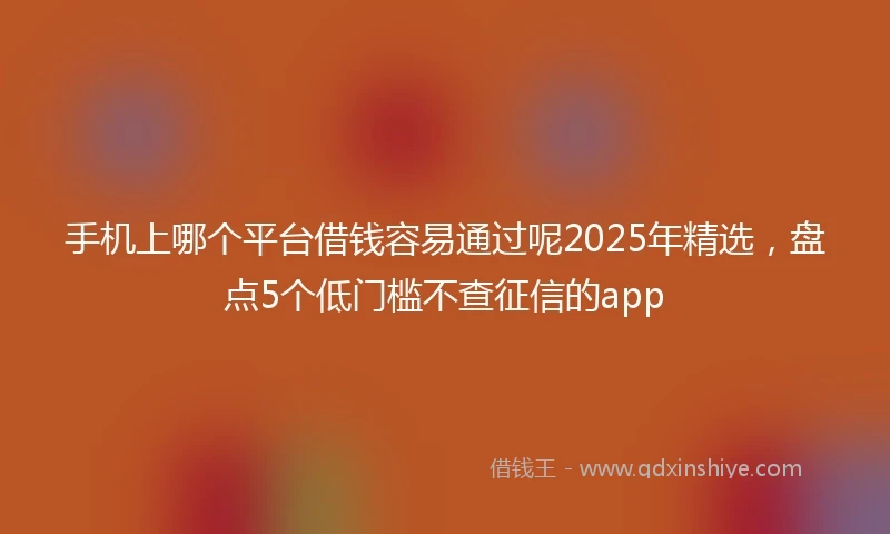手机上哪个平台借钱容易通过呢2025年精选,盘点5个低门槛不查征信的app
