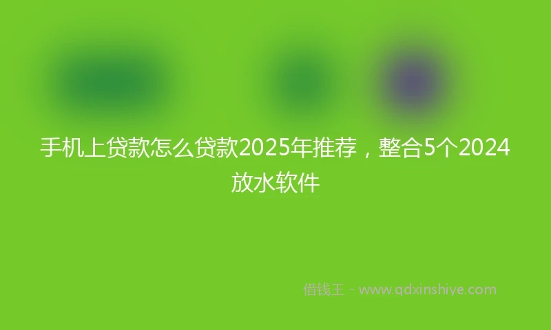 手机上贷款怎么贷款2025年推荐，整合5个2024放水软件