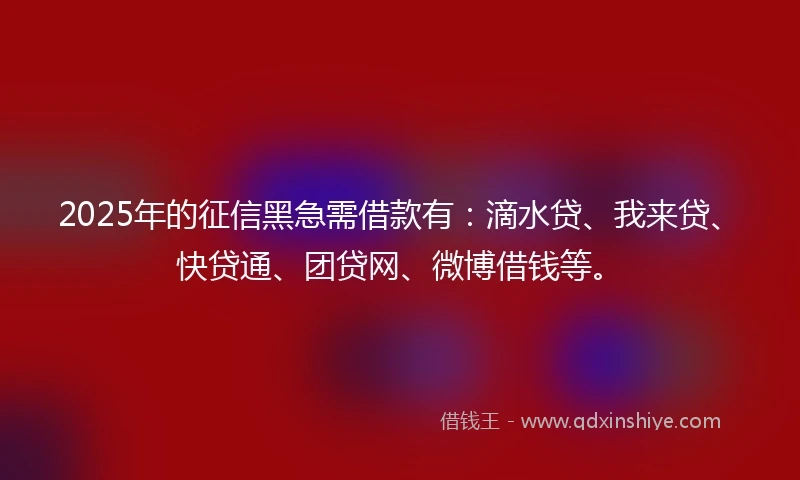 2025年的征信黑急需借款有：滴水贷、我来贷、快贷通、团贷网、微博借钱等。