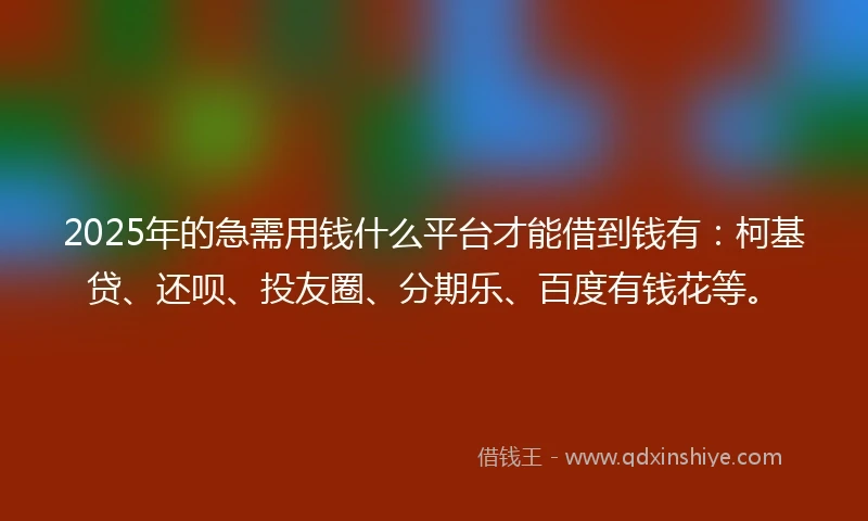 2025年的急需用钱什么平台才能借到钱有：柯基贷、还呗、投友圈、分期乐、百度有钱花等。