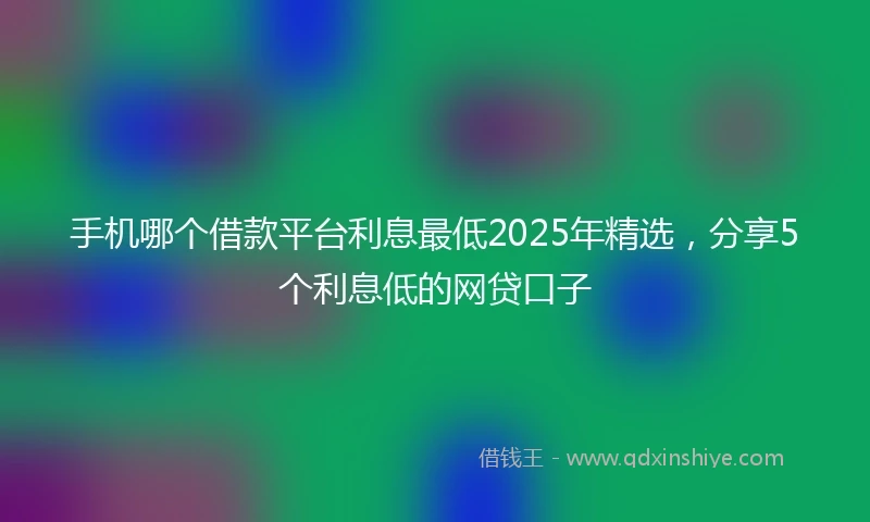 手机哪个借款平台利息最低2025年精选，分享5个利息低的网贷口子