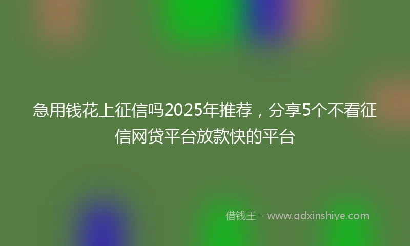 急用钱花上征信吗2025年推荐，分享5个不看征信网贷平台放款快的平台