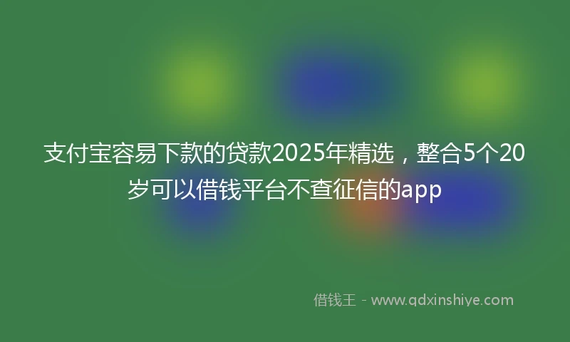 支付宝容易下款的贷款2025年精选，整合5个20岁可以借钱平台不查征信的app