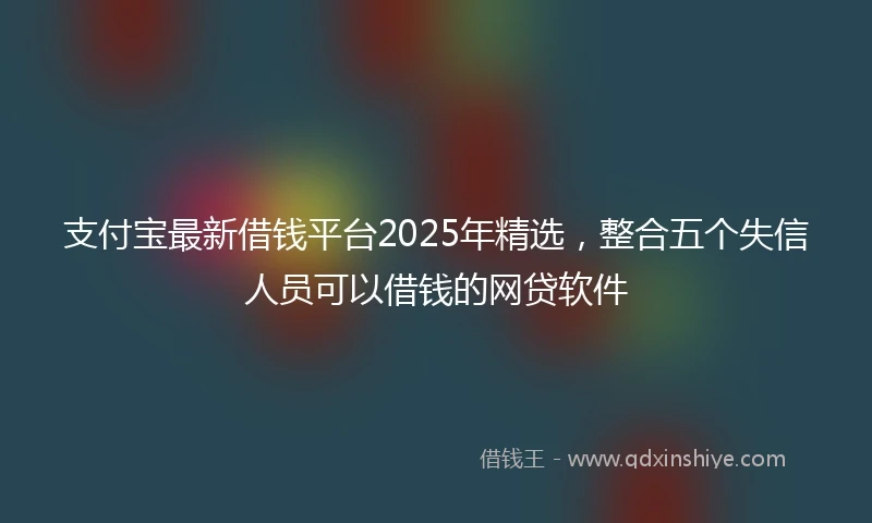 支付宝最新借钱平台2025年精选，整合五个失信人员可以借钱的网贷软件