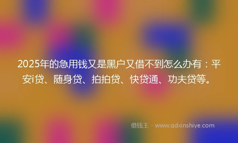 2025年的急用钱又是黑户又借不到怎么办有：平安i贷、随身贷、拍拍贷、快贷通、功夫贷等。