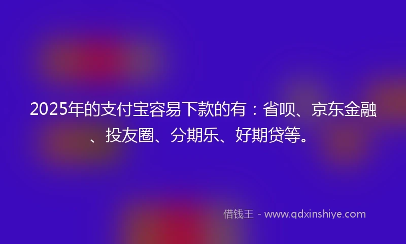 2025年的支付宝容易下款的有：省呗、京东金融、投友圈、分期乐、好期贷等。