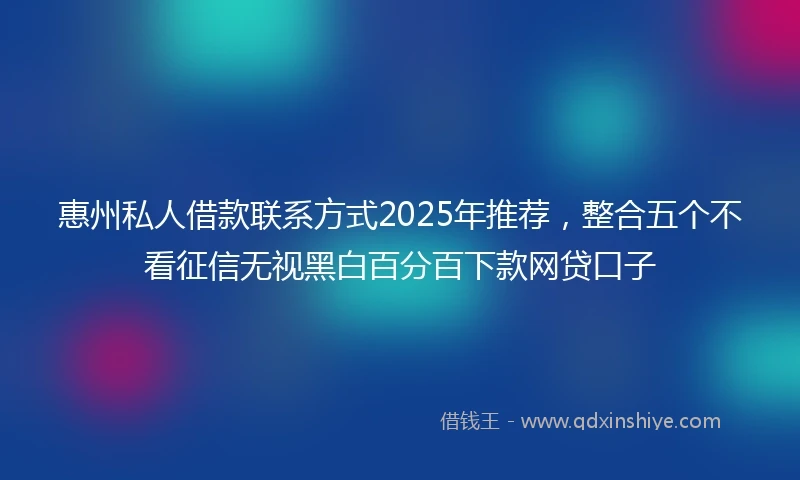惠州私人借款联系方式2025年推荐，整合五个不看征信无视黑白百分百下款网贷口子