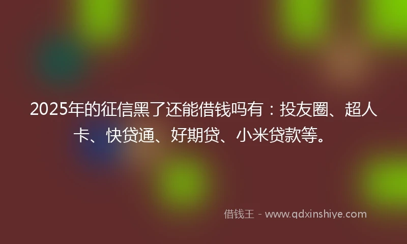 2025年的征信黑了还能借钱吗有：投友圈、超人卡、快贷通、好期贷、小米贷款等。