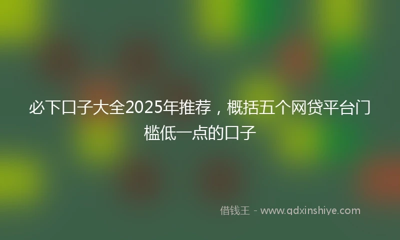 必下口子大全2025年推荐,概括五个网贷平台门槛低一点的口子