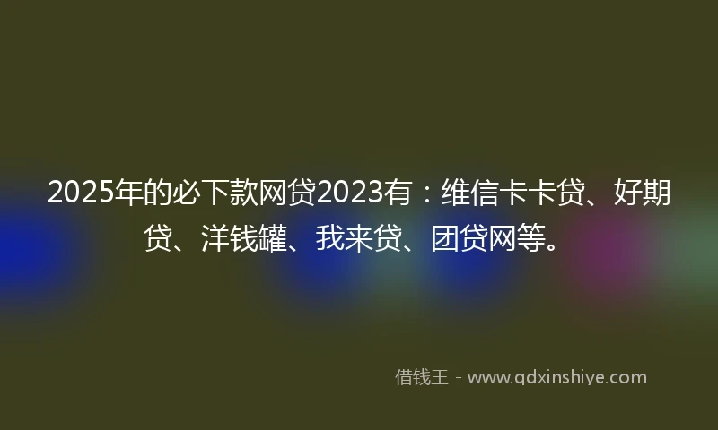 2025年的必下款网贷2023有：维信卡卡贷、好期贷、洋钱罐、我来贷、团贷网等。
