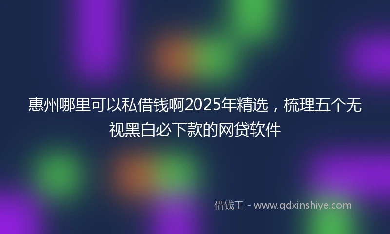 惠州哪里可以私借钱啊2025年精选，梳理五个无视黑白必下款的网贷软件