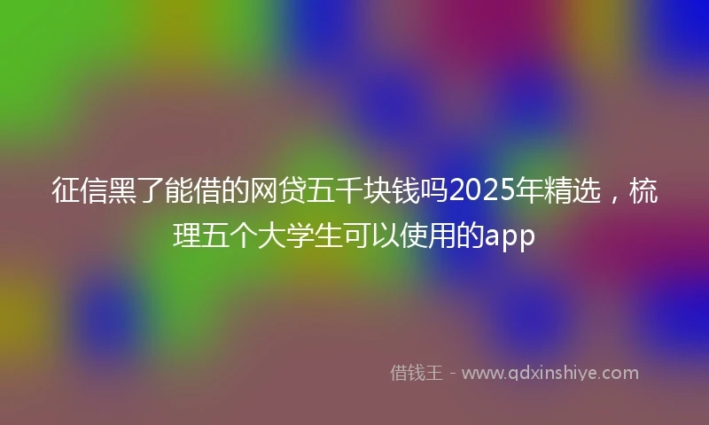 征信黑了能借的网贷五千块钱吗2025年精选，梳理五个大学生可以使用的app