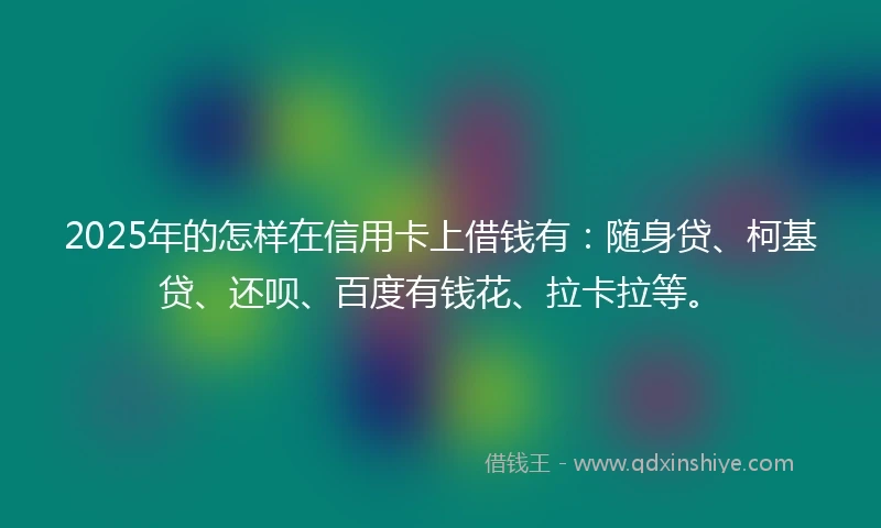 2025年的怎样在信用卡上借钱有：随身贷、柯基贷、还呗、百度有钱花、拉卡拉等。