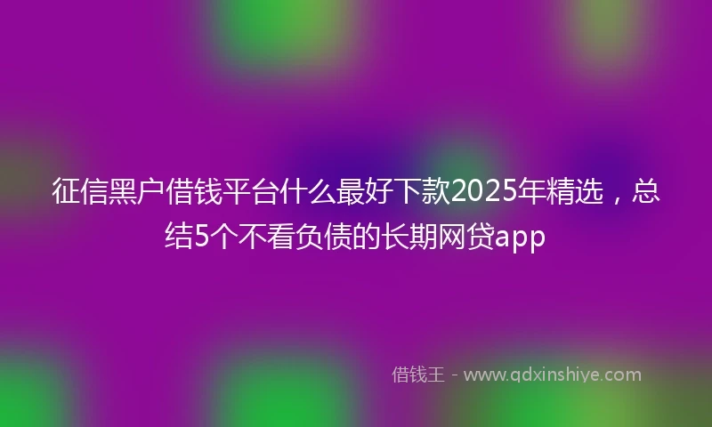 征信黑户借钱平台什么最好下款2025年精选，总结5个不看负债的长期网贷app