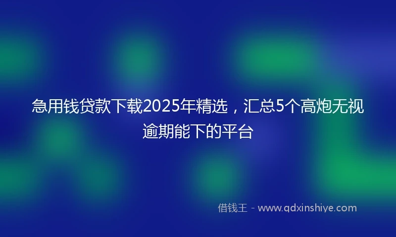 急用钱贷款下载2025年精选，汇总5个高炮无视逾期能下的平台