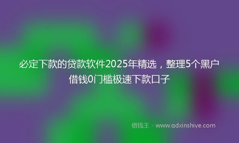必定下款的贷款软件2025年精选，整理5个黑户借钱0门槛极速下款口子