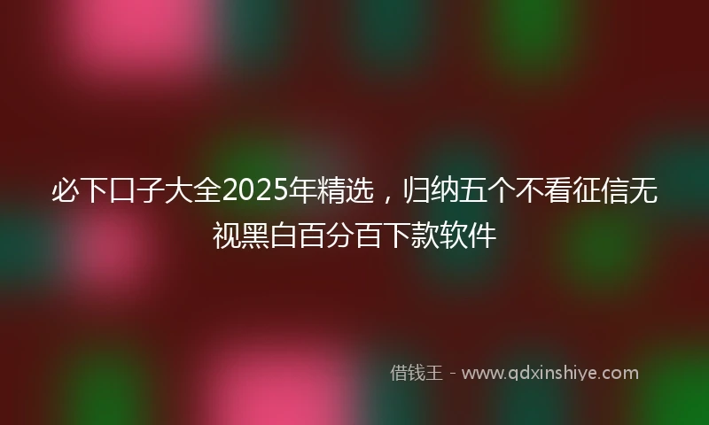 必下口子大全2025年精选，归纳五个不看征信无视黑白百分百下款软件