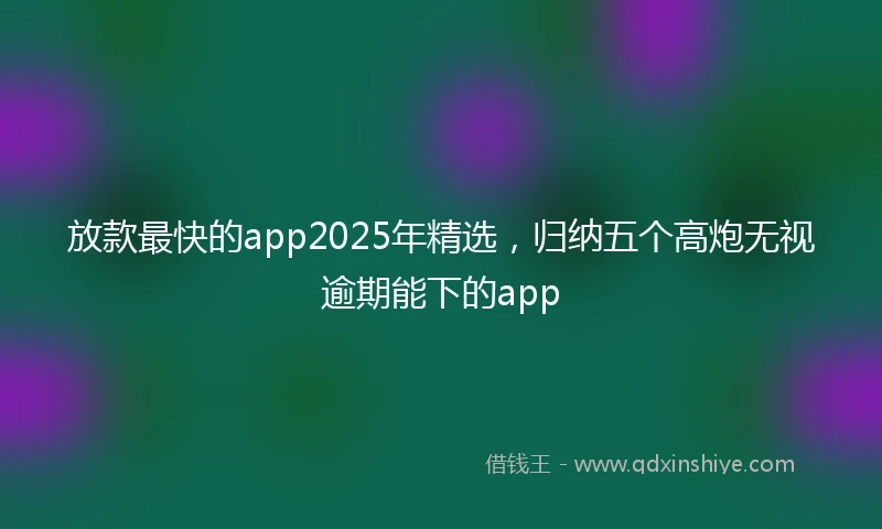 放款最快的app2025年精选，归纳五个高炮无视逾期能下的app