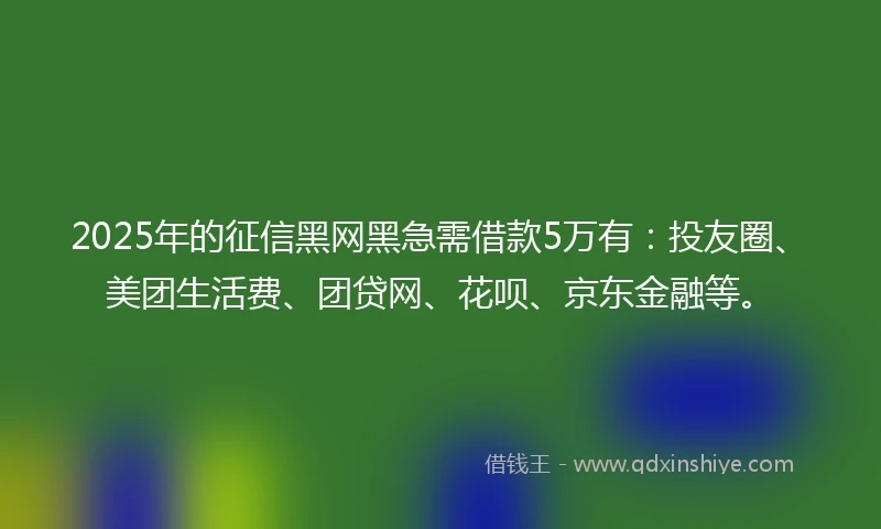 2025年的征信黑网黑急需借款5万有：投友圈、美团生活费、团贷网、花呗、京东金融等。