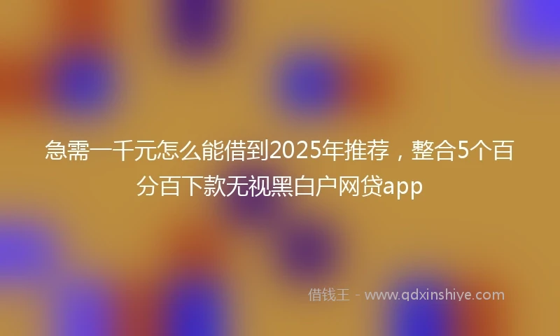 急需一千元怎么能借到2025年推荐，整合5个百分百下款无视黑白户网贷app