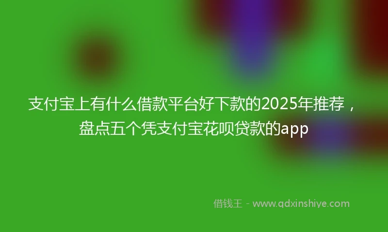 支付宝上有什么借款平台好下款的2025年推荐，盘点五个凭支付宝花呗贷款的app