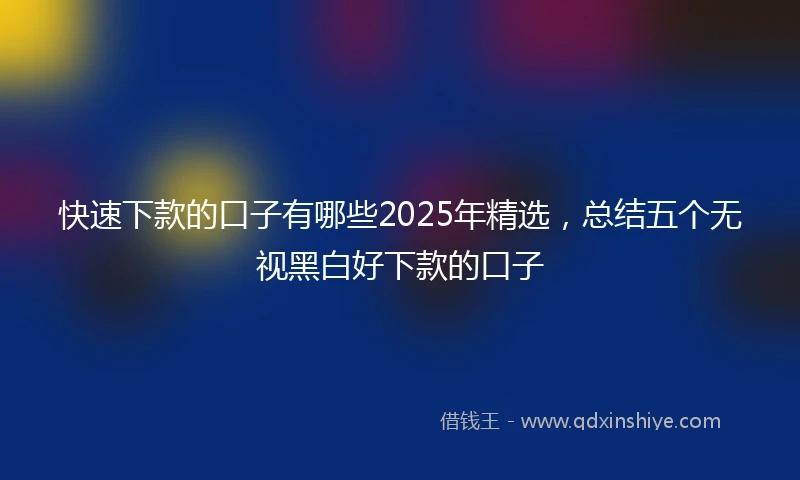 快速下款的口子有哪些2025年精选，总结五个无视黑白好下款的口子