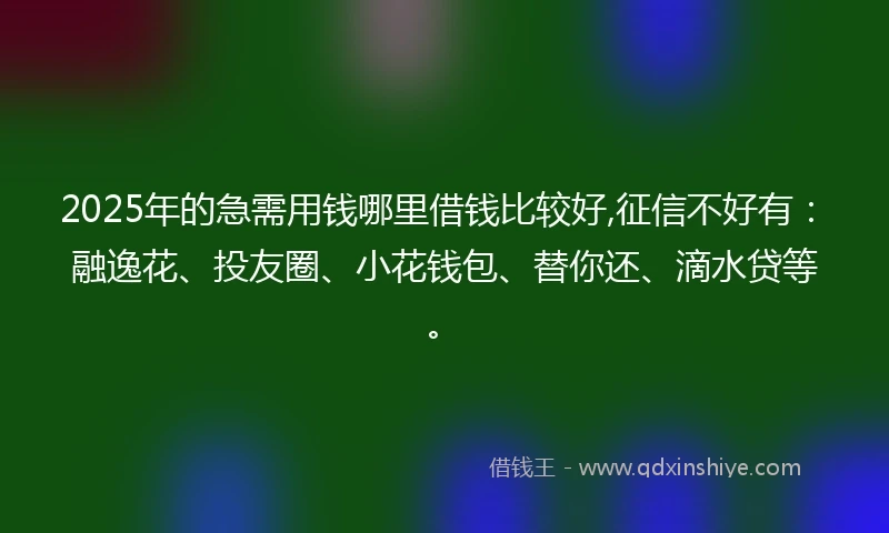 2025年的急需用钱哪里借钱比较好,征信不好有：融逸花、投友圈、小花钱包、替你还、滴水贷等。