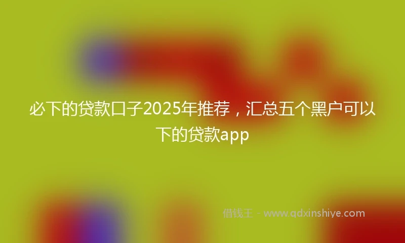 必下的贷款口子2025年推荐，汇总五个黑户可以下的贷款app