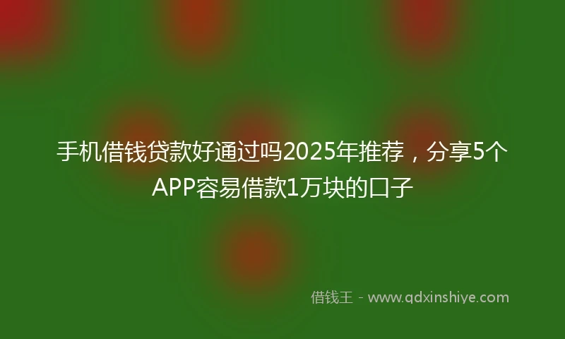 手机借钱贷款好通过吗2025年推荐，分享5个APP容易借款1万块的口子