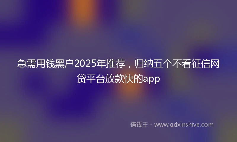 急需用钱黑户2025年推荐，归纳五个不看征信网贷平台放款快的app