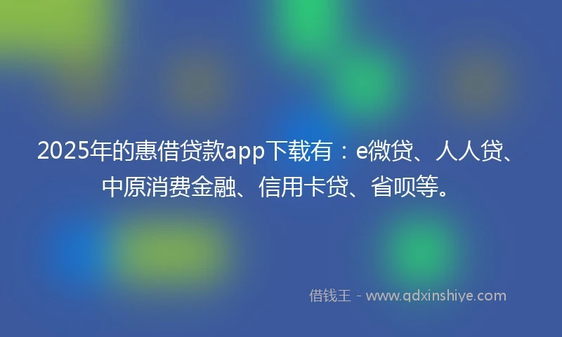 2025年的惠借贷款app下载有：e微贷、人人贷、中原消费金融、信用卡贷、省呗等。