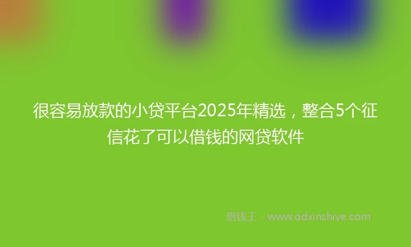 很容易放款的小贷平台2025年精选，整合5个征信花了可以借钱的网贷软件