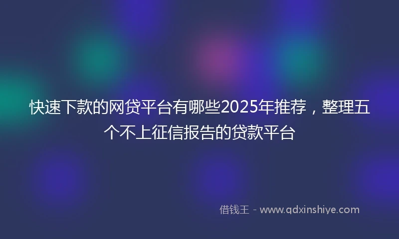快速下款的网贷平台有哪些2025年推荐，整理五个不上征信报告的贷款平台