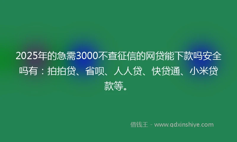2025年的急需3000不查征信的网贷能下款吗安全吗有：拍拍贷、省呗、人人贷、快贷通、小米贷款等。