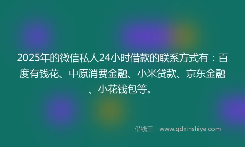 2025年的微信私人24小时借款的联系方式有：百度有钱花、中原消费金融、小米贷款、京东金融、小花钱包等。