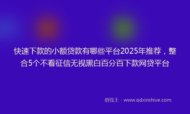 快速下款的小额贷款有哪些平台2025年推荐，整合5个不看征信无视黑白百分百下款网贷平台