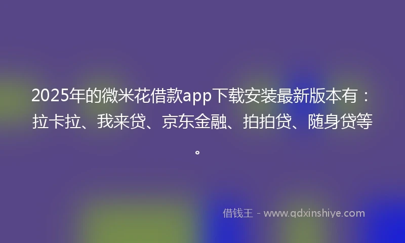 2025年的微米花借款app下载安装最新版本有：拉卡拉、我来贷、京东金融、拍拍贷、随身贷等。