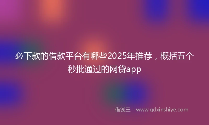必下款的借款平台有哪些2025年推荐，概括五个秒批通过的网贷app
