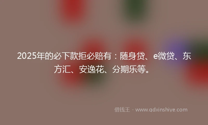 2025年的必下款拒必赔有：随身贷、e微贷、东方汇、安逸花、分期乐等。