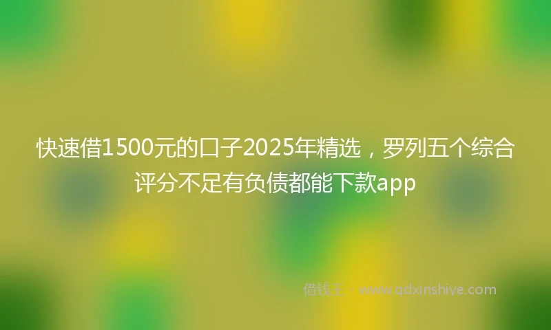 快速借1500元的口子2025年精选，罗列五个综合评分不足有负债都能下款app