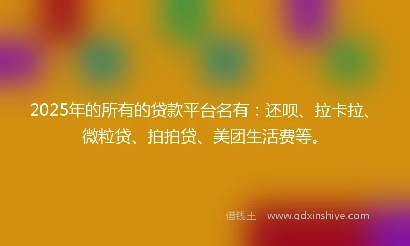 2025年的所有的贷款平台名有：还呗、拉卡拉、微粒贷、拍拍贷、美团生活费等。