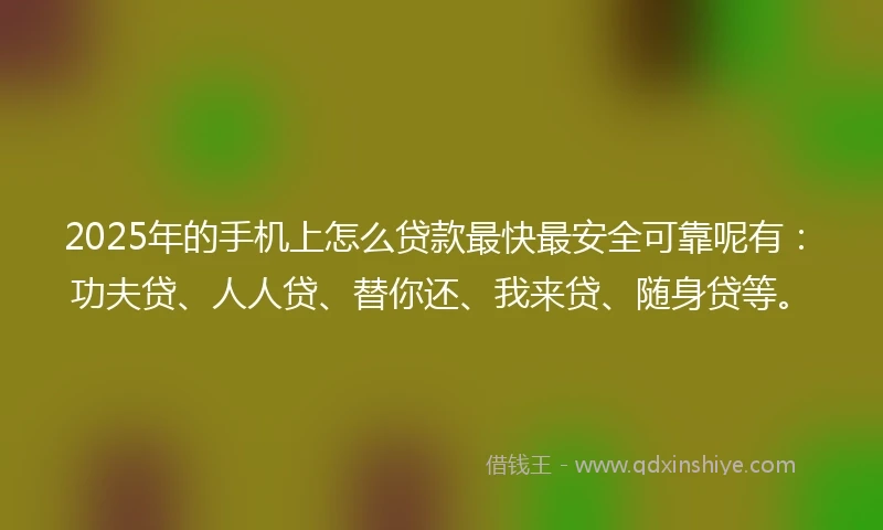 2025年的手机上怎么贷款最快最安全可靠呢有：功夫贷、人人贷、替你还、我来贷、随身贷等。