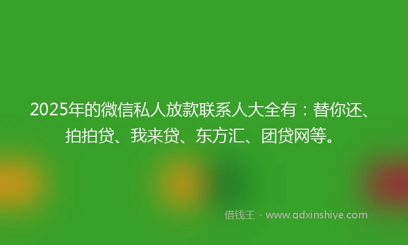 2025年的微信私人放款联系人大全有：替你还、拍拍贷、我来贷、东方汇、团贷网等。