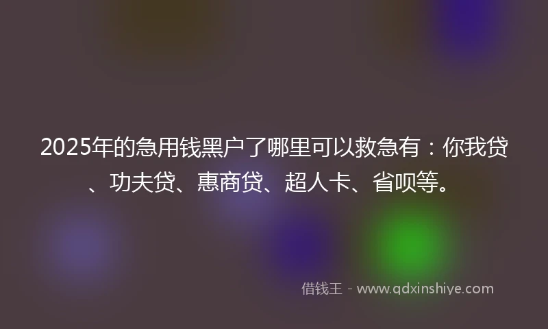 2025年的急用钱黑户了哪里可以救急有：你我贷、功夫贷、惠商贷、超人卡、省呗等。