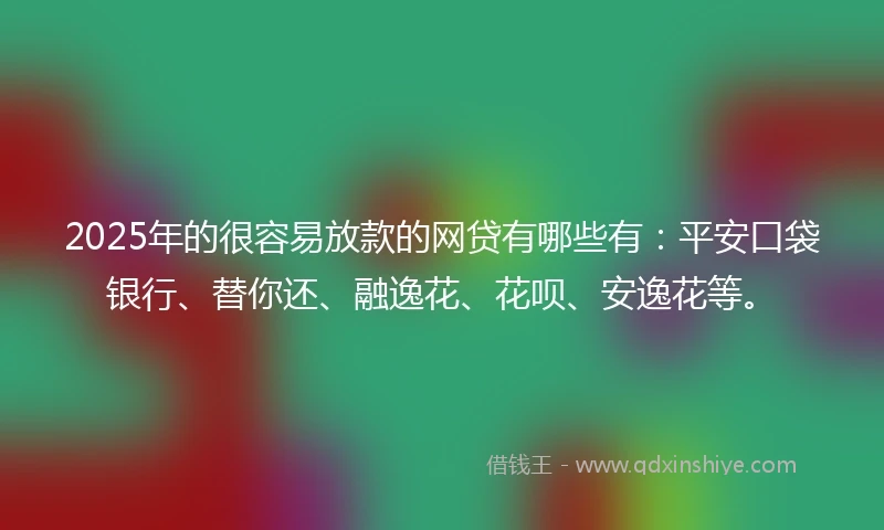 2025年的很容易放款的网贷有哪些有：平安口袋银行、替你还、融逸花、花呗、安逸花等。