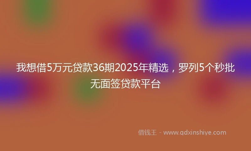 我想借5万元贷款36期2025年精选，罗列5个秒批无面签贷款平台